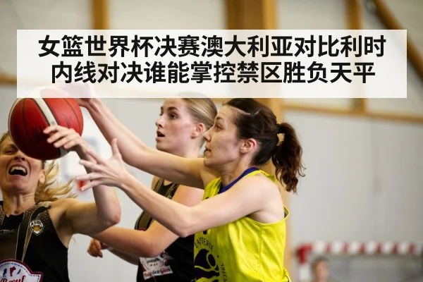 女篮世界杯决赛澳大利亚对比利时内线对决谁能掌控禁区胜负天平