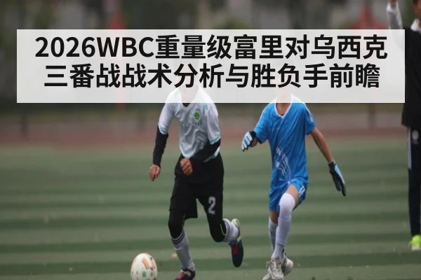 2026WBC重量级富里对乌西克三番战战术分析与胜负手前瞻
